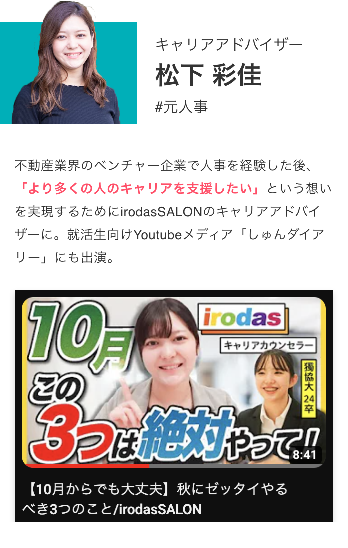 キャリアアドバイザー 松下 彩佳 #元人事 不動産業界のベンチャー企業で人事を経験した後、「より多くの人のキャリアを支援したい」という想いを実現するためにirodasSALONのキャリアアドバイザーに。就活生向けYoutubeメディア「しゅんダイアリー」にも出演。