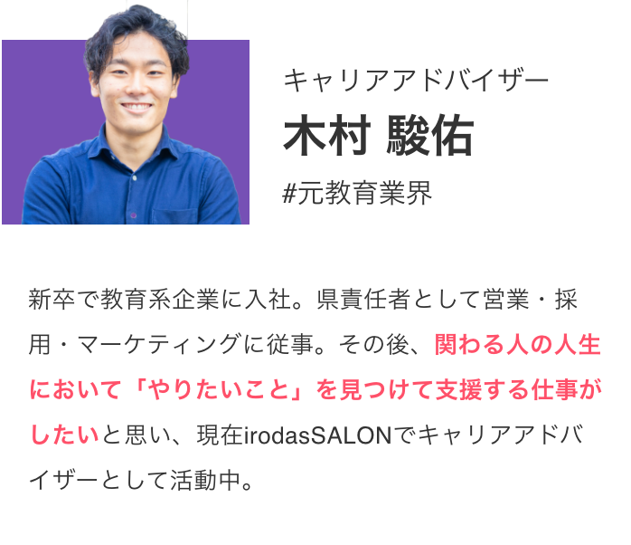 キャリアアドバイザー 木村 駿佑 #元教育業界 新卒で教育系企業に入社。県責任者として営業・採用・マーケティングに従事。その後、関わる人の人生において「やりたいこと」を見つけて支援する仕事がしたいと思い、現在irodasSALONでキャリアアドバイザーとして活動中。