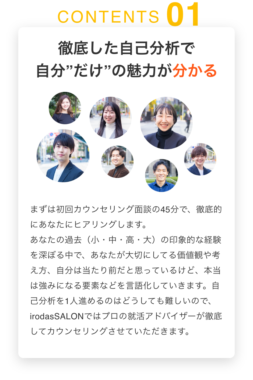 徹底した自己分析で自分”だけ”の魅力が分かる まずは初回カウンセリング面談の45分で、徹底的にあなたにヒアリングします。あなたの過去（小・中・高・大）の印象的な経験を深ぼる中で、あなたが大切にしてる価値観や考え方、自分は当たり前だと思っているけど、本当は強みになる要素などを言語化していきます。自己分析を1人進めるのはどうしても難しいので、irodasSALONではプロの就活アドバイザーが徹底してカウンセリングさせていただきます。