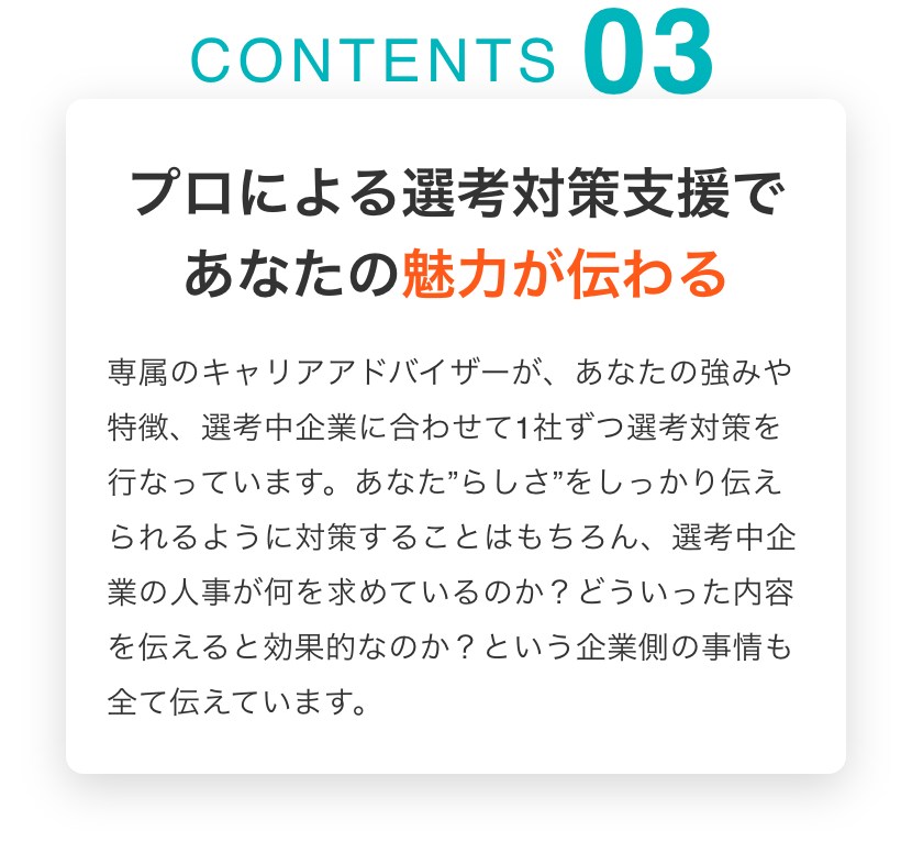 プロによる選考対策支援であなたの魅力が伝わる 専属のキャリアアドバイザーが、あなたの強みや特徴、選考中企業に合わせて1社ずつ選考対策を行なっています。あなた”らしさ”をしっかり伝えられるように対策することはもちろん、選考中企業の人事が何を求めているのか？どういった内容を伝えると効果的なのか？という企業側の事情も全て伝えています。